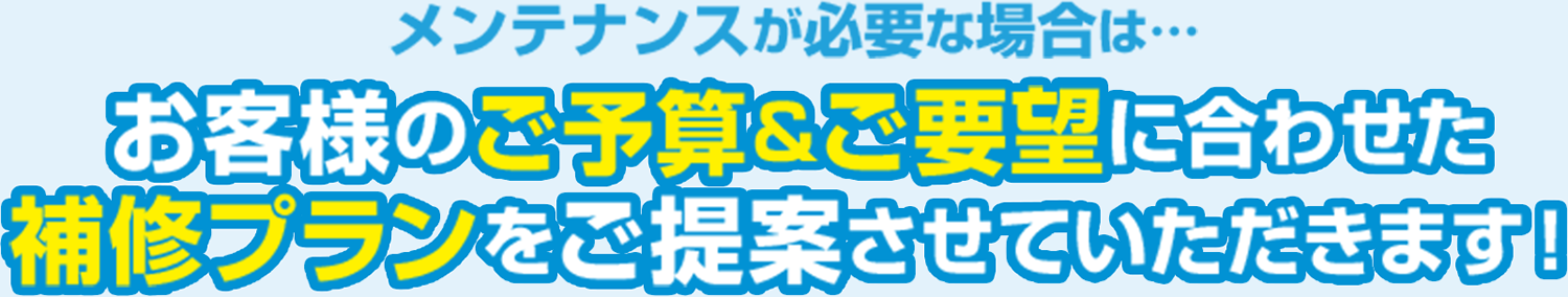 メンテナンスが必要な場合は…お客様のご予算&ご要望に合わせた補修プランをご提案させていただきます